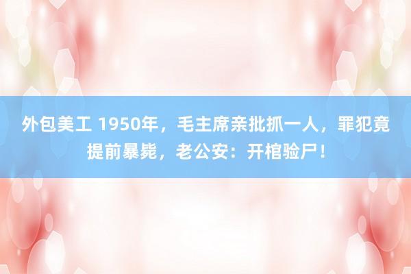 外包美工 1950年，毛主席亲批抓一人，罪犯竟提前暴毙，老公安：开棺验尸！