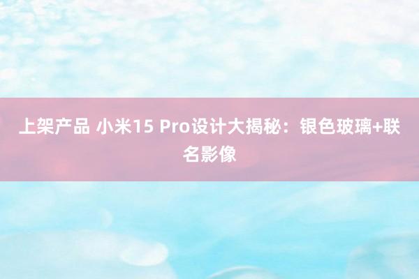 上架产品 小米15 Pro设计大揭秘：银色玻璃+联名影像