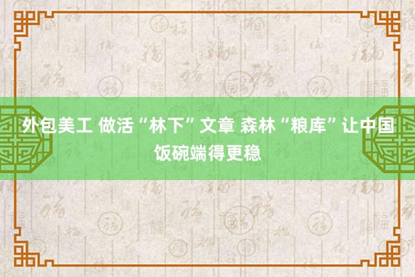 外包美工 做活“林下”文章 森林“粮库”让中国饭碗端得更稳