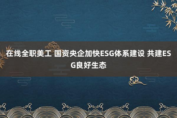 在线全职美工 国资央企加快ESG体系建设 共建ESG良好生态