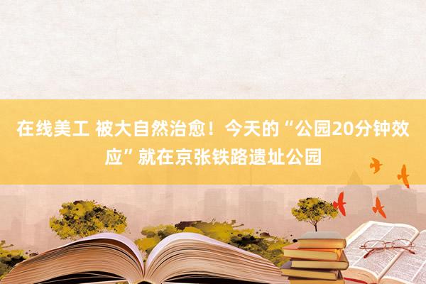 在线美工 被大自然治愈！今天的“公园20分钟效应”就在京张铁路遗址公园