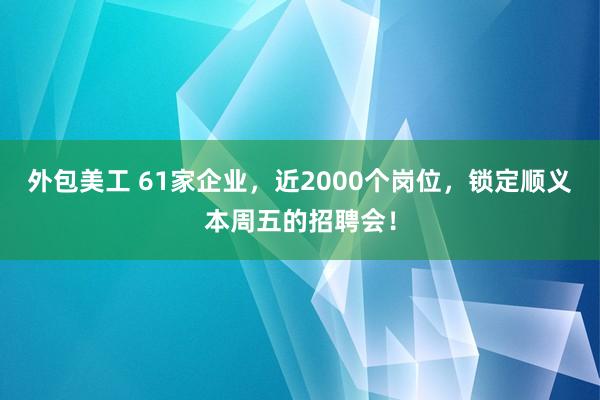 外包美工 61家企业，近2000个岗位，锁定顺义本周五的招聘会！